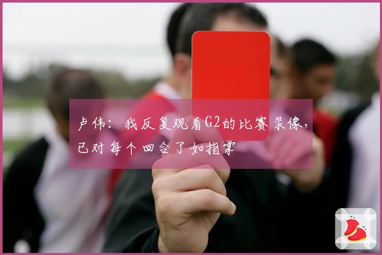 卢伟：我反复观看G2的比赛录像，已对每个回合了如指掌
